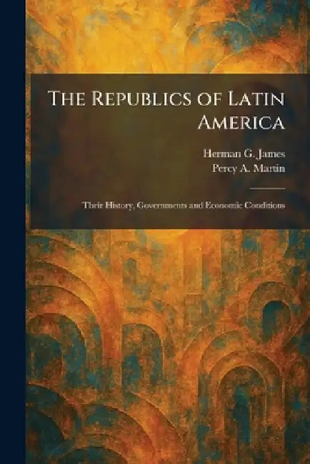 The Republics of Latin America: Their History, Governments and Economic Conditions by Herman G. James, Percy A. Martin