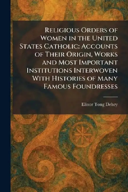 Religious Orders of Women in the United States Catholic: Accounts of Their Origin, Works and Most Important Institutions Interwoven With Histories of by Elinor Tong Dehey