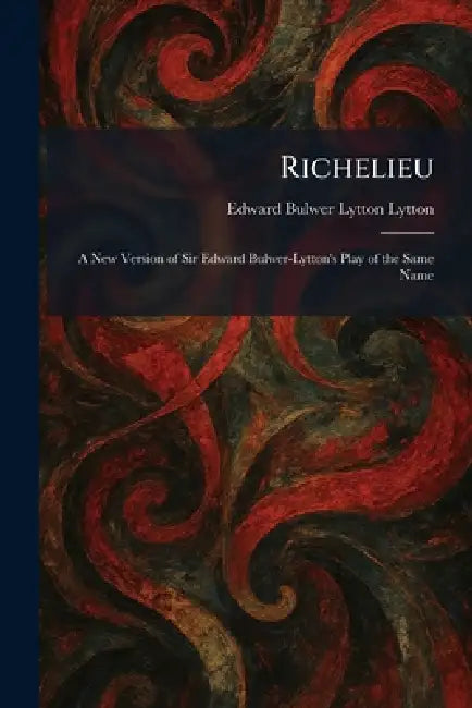 Richelieu: A New Version of Sir Edward Bulwer-Lytton's Play of the Same Name by Edward Bulwer Lytton Lytton