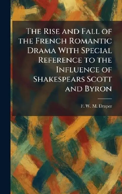 The Rise and Fall of the French Romantic Drama With Special Reference to the Influence of Shakespears Scott and Byron by F. W. M. Draper