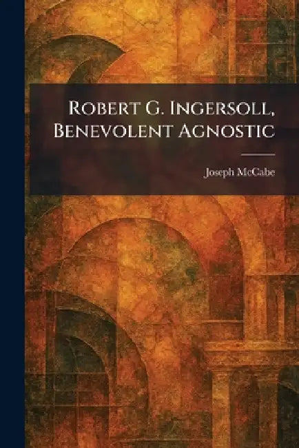 Robert G. Ingersoll, Benevolent Agnostic by Joseph McCabe