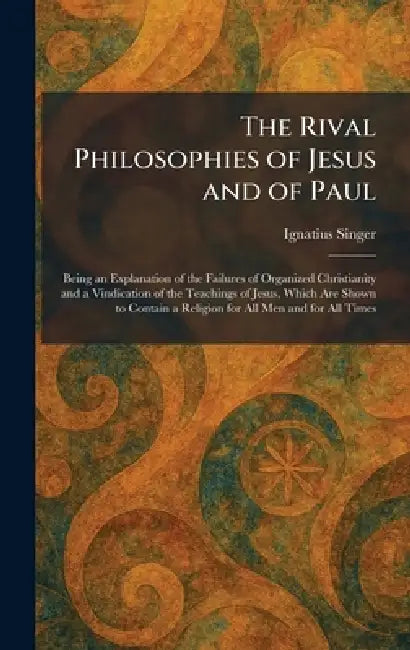 The Rival Philosophies of Jesus and of Paul: Being an Explanation of the Failures of Organized Christianity and a Vindication of the Teachings of Jesu by Ignatius Singer