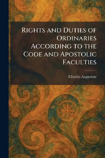 Rights and Duties of Ordinaries According to the Code and Apostolic Faculties by Charles Augustine