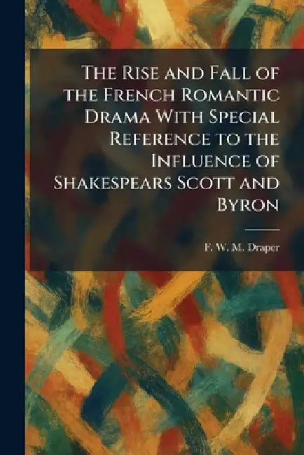 The Rise and Fall of the French Romantic Drama With Special Reference to the Influence of Shakespears Scott and Byron by F. W. M. Draper