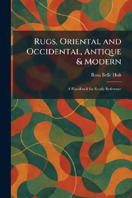 Rugs, Oriental and Occidental, Antique & Modern: A Handbook for Ready Reference by Rosa Belle Holt