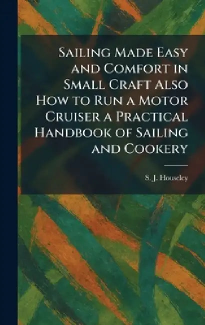 Sailing Made Easy and Comfort in Small Craft Also How to Run a Motor Cruiser a Practical Handbook of Sailing and Cookery by S. J. Houseley