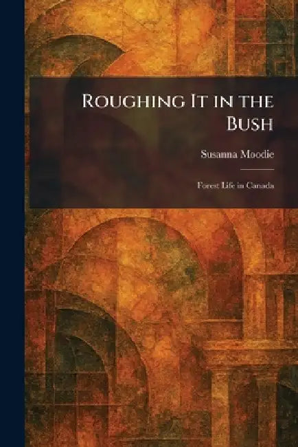 Roughing It in the Bush: Forest Life in Canada by Susanna Moodie