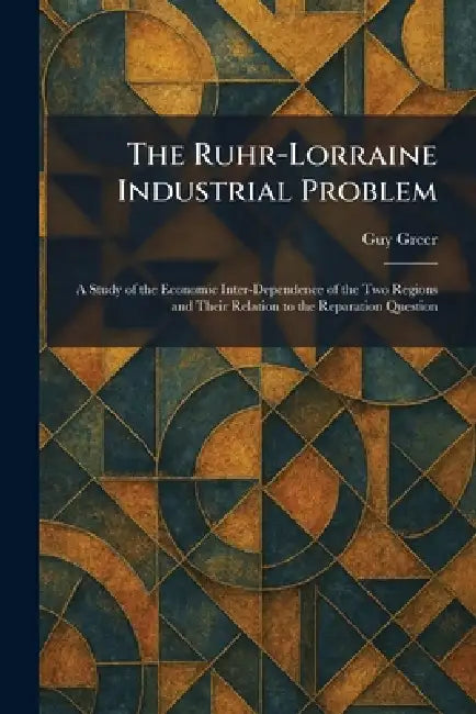 The Ruhr-Lorraine Industrial Problem: A Study of the Economic Inter-Dependence of the Two Regions and Their Relation to the Reparation Question by Guy Greer