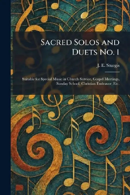 Sacred Solos and Duets No. 1: Suitable for Special Music in Church Service, Gospel Meetings, Sunday School, Christian Endeavor, Etc. by J. E. Sturgis