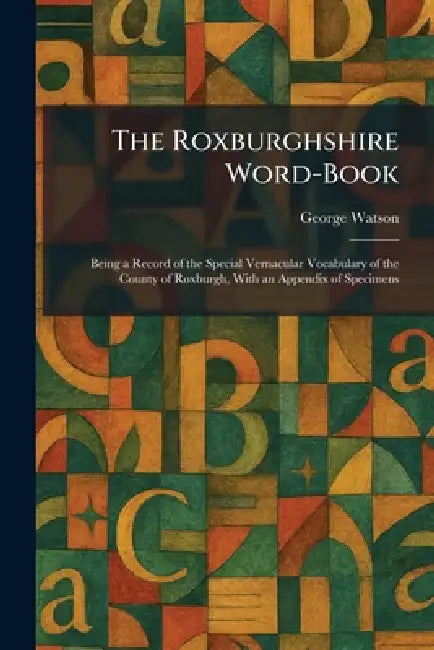 The Roxburghshire Word-Book: Being a Record of the Special Vernacular Vocabulary of the County of Roxburgh, With an Appendix of Specimens by George Watson