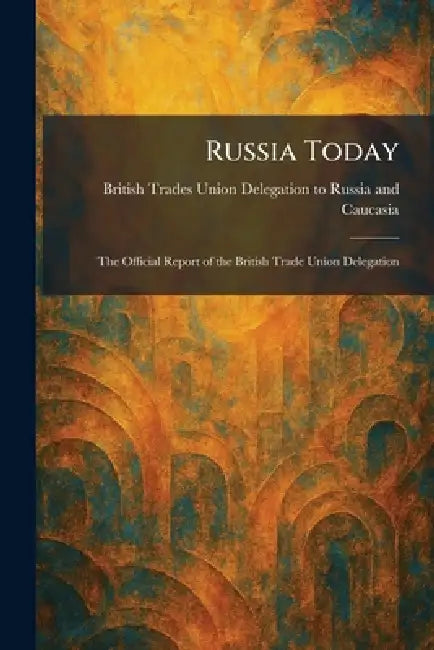 Russia Today: The Official Report of the British Trade Union Delegation by British Trades Union Delegation to Ru
