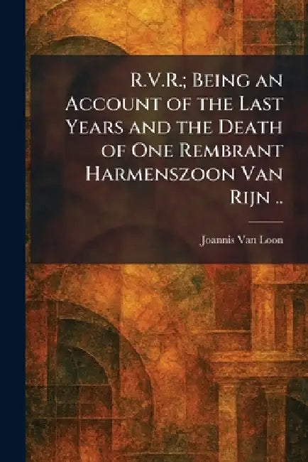 R.V.R.; Being an Account of the Last Years and the Death of One Rembrant Harmenszoon Van Rijn .. by Joannis Van Loon