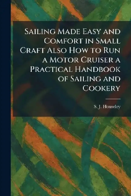 Sailing Made Easy and Comfort in Small Craft Also How to Run a Motor Cruiser a Practical Handbook of Sailing and Cookery by S. J. Houseley