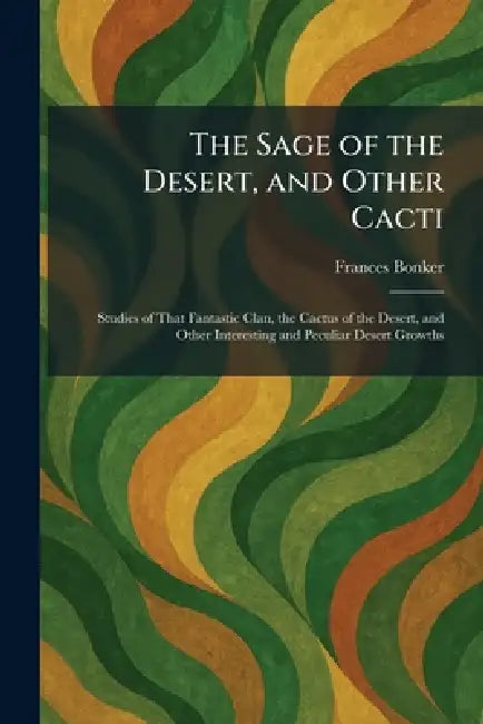 The Sage of the Desert, and Other Cacti: Studies of That Fantastic Clan, the Cactus of the Desert, and Other Interesting and Peculiar Desert Growths by Frances Bonker