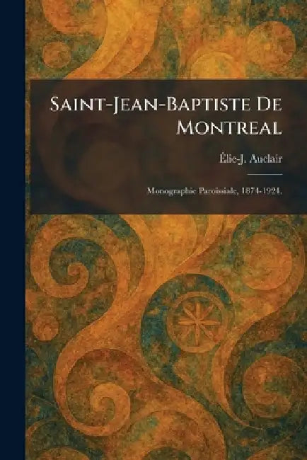 Saint-Jean-Baptiste De Montreal: Monographie Paroissiale, 1874-1924. by Ãlie-J Auclair