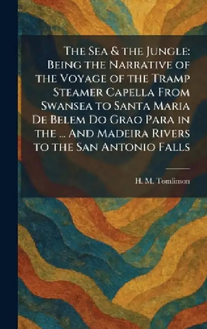 The Sea & the Jungle: Being the Narrative of the Voyage of the Tramp Steamer Capella From Swansea to Santa Maria De Belem Do Grao Para in the ... And by H. M. Tomlinson