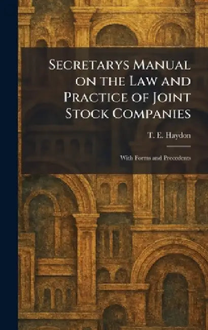 Secretarys Manual on the Law and Practice of Joint Stock Companies: With Forms and Precedents by T. E. Haydon