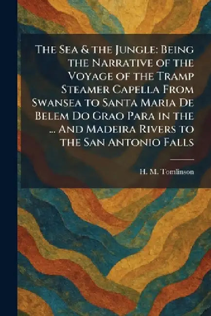 The Sea & the Jungle: Being the Narrative of the Voyage of the Tramp Steamer Capella From Swansea to Santa Maria De Belem Do Grao Para in the ... And by H. M. Tomlinson
