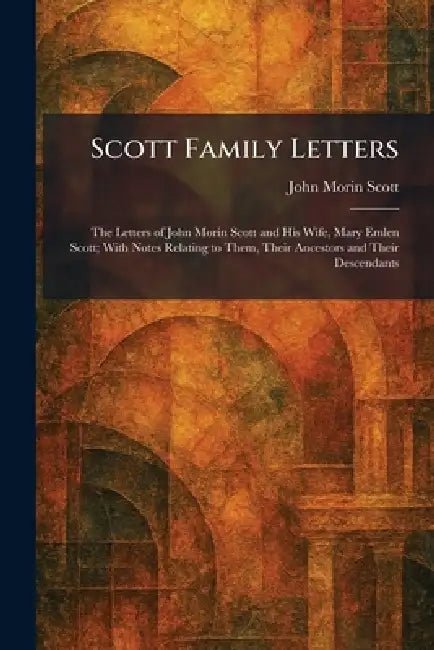 Scott Family Letters: The Letters of John Morin Scott and His Wife, Mary Emlen Scott; With Notes Relating to Them, Their Ancestors and Their Descendan by John Morin Scott