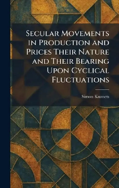 Secular Movements in Production and Prices Their Nature and Their Bearing Upon Cyclical Fluctuations by Simon Kuznets