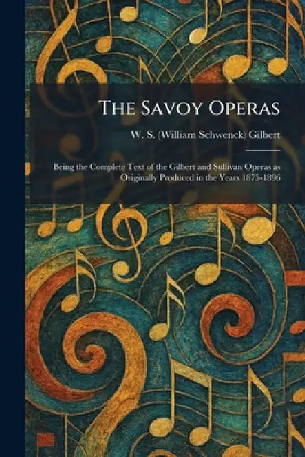 The Savoy Operas: Being the Complete Text of the Gilbert and Sullivan Operas as Originally Produced in the Years 1875-1896 by W. S. (William Schwenck) Gilbert
