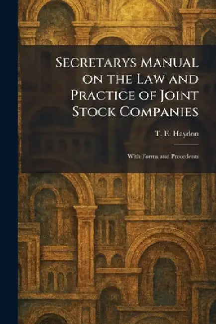 Secretarys Manual on the Law and Practice of Joint Stock Companies: With Forms and Precedents by T. E. Haydon