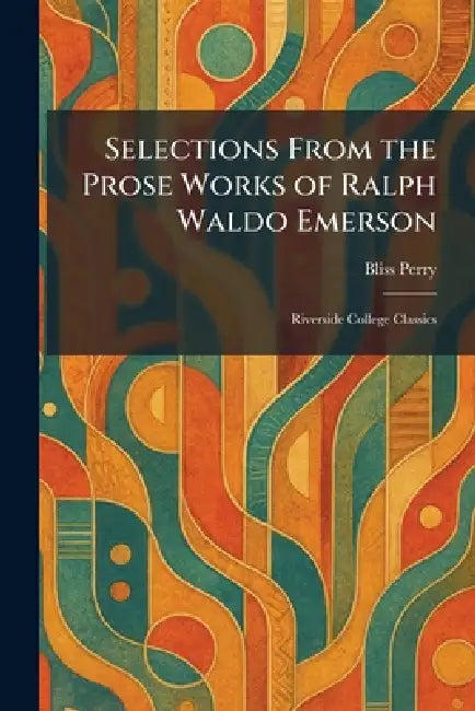 Selections From the Prose Works of Ralph Waldo Emerson: Riverside College Classics by Bliss Perry