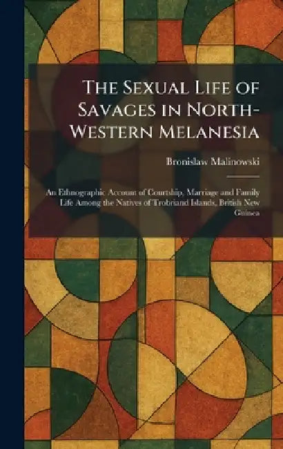 The Sexual Life of Savages in North-Western Melanesia: An Ethnographic Account of Courtship, Marriage and Family Life Among the Natives of Trobriand I by Bronislaw Malinowski