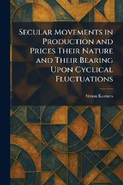 Secular Movements in Production and Prices Their Nature and Their Bearing Upon Cyclical Fluctuations by Simon Kuznets