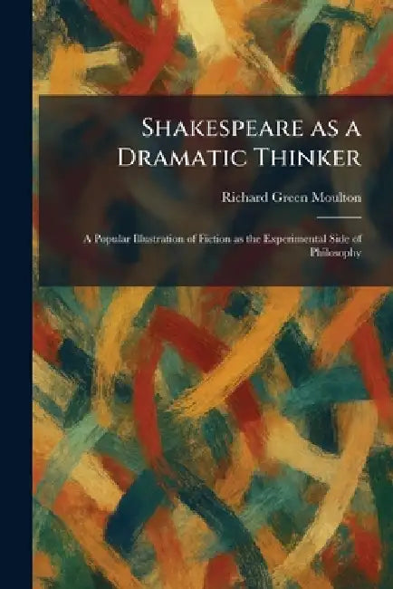 Shakespeare as a Dramatic Thinker: A Popular Illustration of Fiction as the Experimental Side of Philosophy by Richard Green Moulton