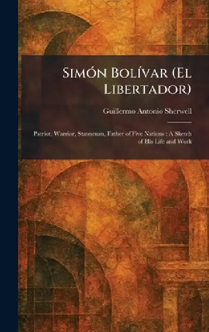 SimÃ3n BolÃ-var (El Libertador): Patriot, Warrior, Statesman, Father of Five Nations: A Sketch of His Life and Work by Guillermo Antonio Sherwell