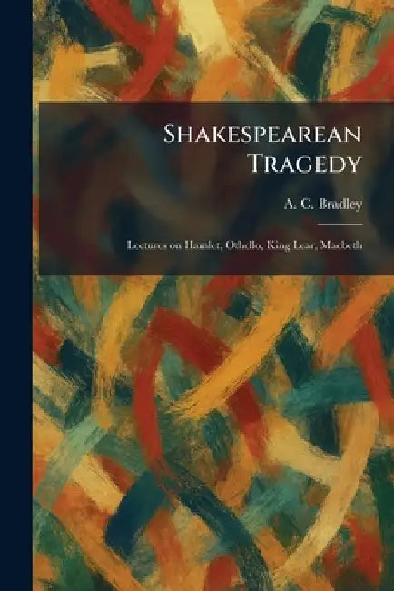 Shakespearean Tragedy: Lectures on Hamlet, Othello, King Lear, Macbeth by A. C. Bradley