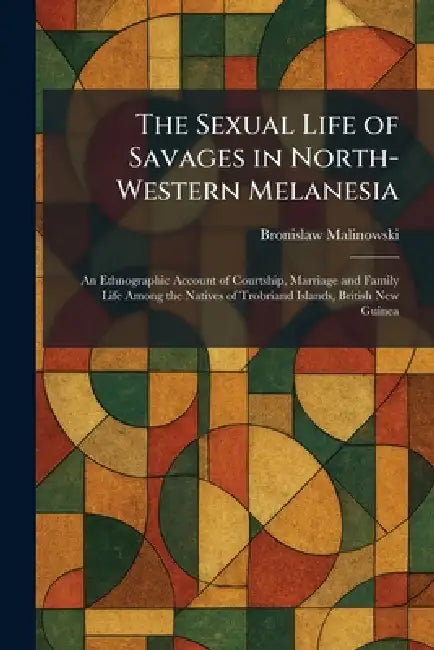 The Sexual Life of Savages in North-Western Melanesia: An Ethnographic Account of Courtship, Marriage and Family Life Among the Natives of Trobriand I by Bronislaw Malinowski