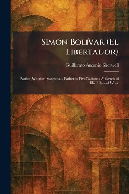 SimÃ3n BolÃ-var (El Libertador): Patriot, Warrior, Statesman, Father of Five Nations: A Sketch of His Life and Work by Guillermo Antonio Sherwell
