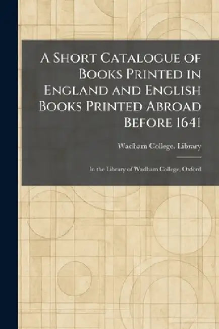 A Short Catalogue of Books Printed in England and English Books Printed Abroad Before 1641: In the Library of Wadham College, Oxford by Wadham College Library