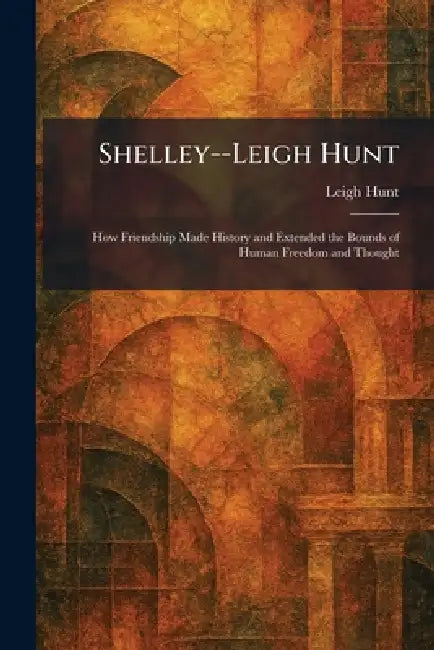 Shelley--Leigh Hunt: How Friendship Made History and Extended the Bounds of Human Freedom and Thought by Leigh Hunt