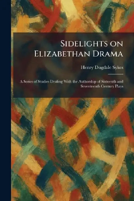 Sidelights on Elizabethan Drama: A Series of Studies Dealing With the Authorship of Sixteenth and Seventeenth Century Plays by Henry Dugdale Sykes
