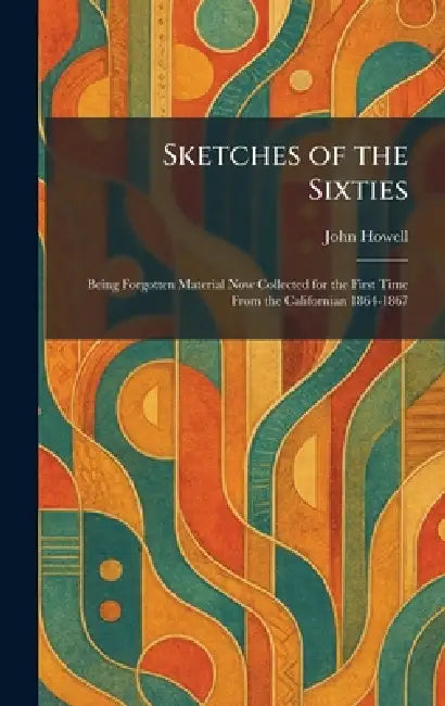 Sketches of the Sixties: Being Forgotten Material Now Collected for the First Time From the Californian 1864-1867 by John Howell