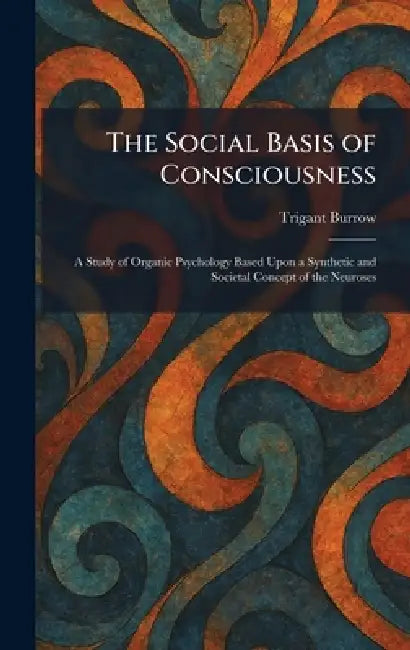 The Social Basis of Consciousness: A Study of Organic Psychology Based Upon a Synthetic and Societal Concept of the Neuroses by Trigant Burrow