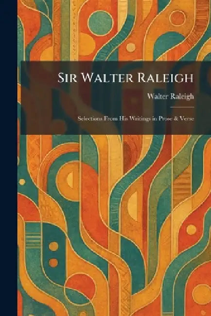 Sir Walter Raleigh: Selections From His Writings in Prose & Verse by Walter Raleigh