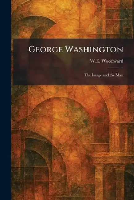 George Washington: The Image and the Man by W. E. Woodward