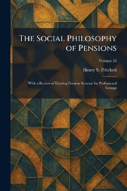 The Social Philosophy of Pensions: With a Review of Existing Pension Systems for Professional Groups by Henry S. Pritchett