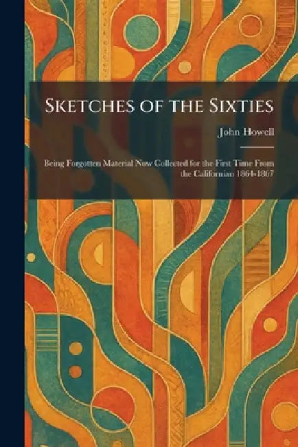 Sketches of the Sixties: Being Forgotten Material Now Collected for the First Time From the Californian 1864-1867 by John Howell
