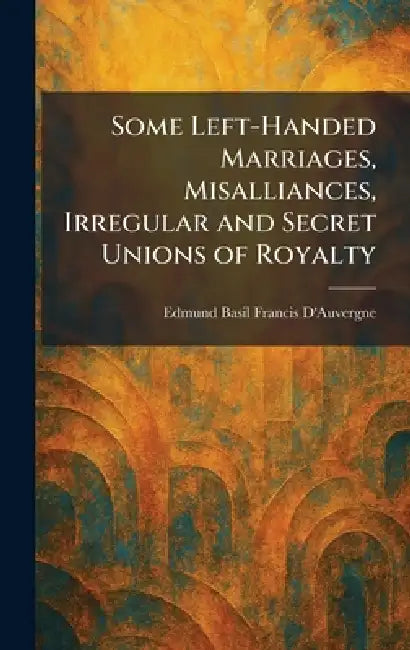 Some Left-Handed Marriages, Misalliances, Irregular and Secret Unions of Royalty by Edmund Basil Francis D'Auvergne