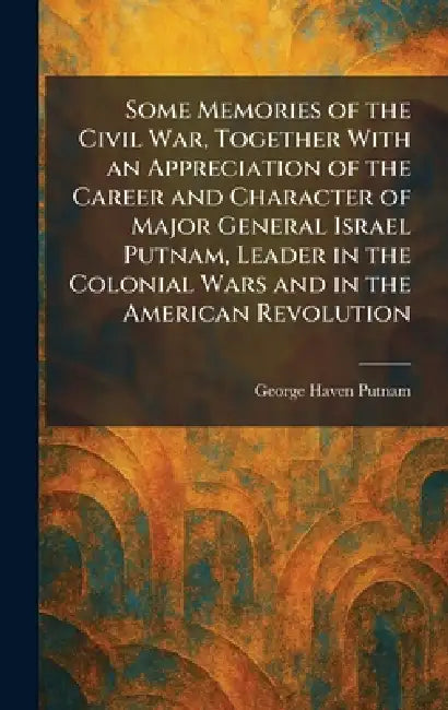 Some Memories of the Civil War, Together With an Appreciation of the Career and Character of Major General Israel Putnam, Leader in the Colonial Wars by George Haven Putnam
