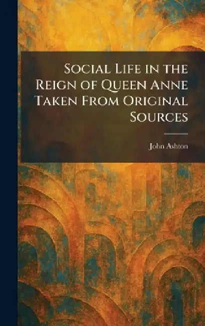Social Life in the Reign of Queen Anne Taken From Original Sources by John Ashton