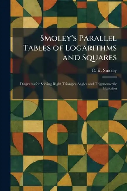 Smoley's Parallel Tables of Logarithms and Squares: Diagrams for Solving Right Triangles Angles and Trigonometric Function by C. K. Smoley