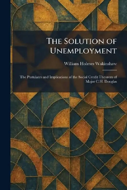 The Solution of Unemployment: The Postulates and Implications of the Social Credit Theorem of Major C.H. Douglas by William Holmes Wakinshaw