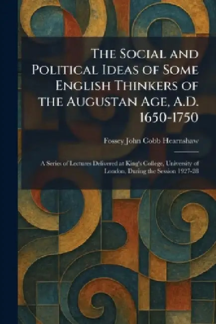 The Social and Political Ideas of Some English Thinkers of the Augustan Age, A.D. 1650-1750: A Series of Lectures Delivered at King's College, Univers by Fossey John Cobb Hearnshaw