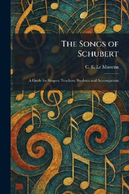 The Songs of Schubert: A Guide for Singers, Teachers, Students and Accompanists by C. E. Le Massena